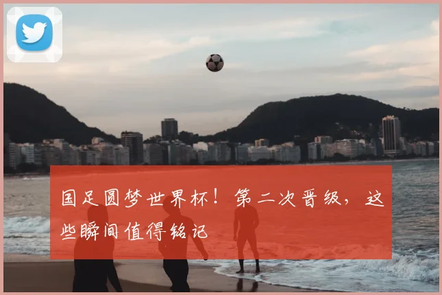 国足圆梦世界杯!第二次晋级,这些瞬间值得铭记