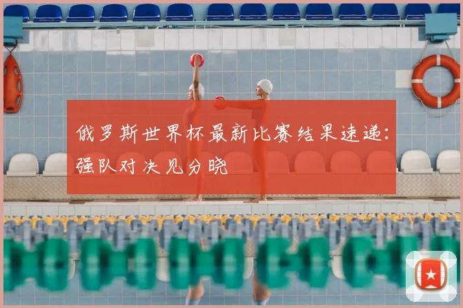 俄罗斯世界杯最新比赛结果速递:强队对决见分晓
