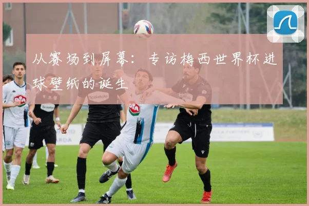 从赛场到屏幕：专访梅西世界杯进球壁纸的诞生