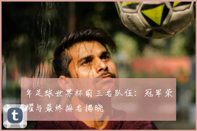 年足球世界杯前三名队伍:冠军荣耀与最终排名揭晓
