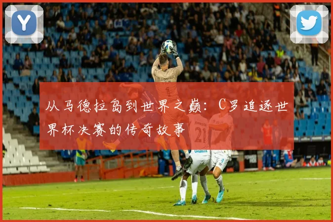 从马德拉岛到世界之巅:C罗追逐世界杯决赛的传奇故事